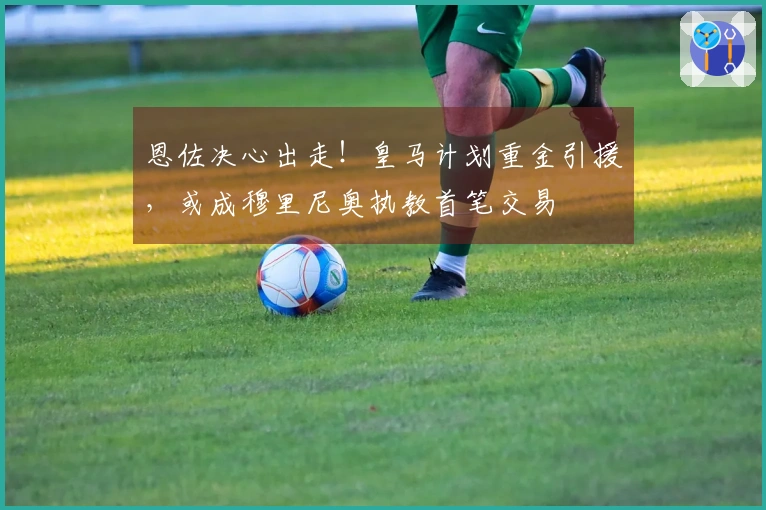 恩佐决心出走!皇马计划重金引援,或成穆里尼奥执教首笔交易
