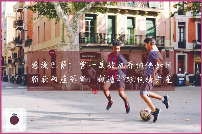 感谢巴萨:曾一度被放弃的他如何斩获两座冠军,创造25球佳绩并重返国家队